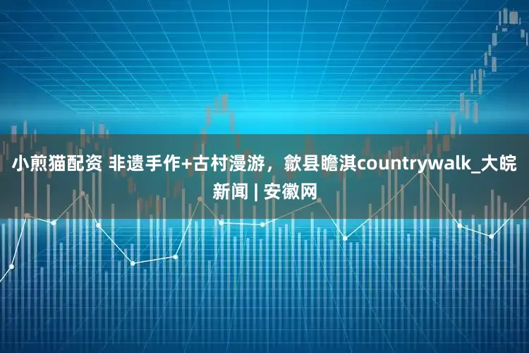 小煎猫配资 非遗手作+古村漫游，歙县瞻淇countrywalk_大皖新闻 | 安徽网