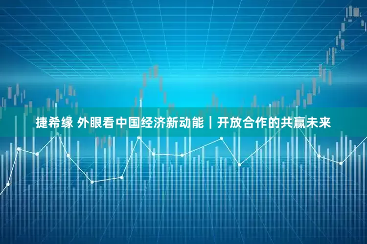 捷希缘 外眼看中国经济新动能｜开放合作的共赢未来