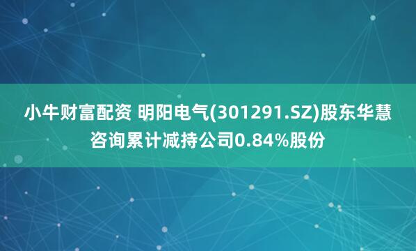小牛财富配资 明阳电气(301291.SZ)股东华慧咨询累计减持公司0.84%股份