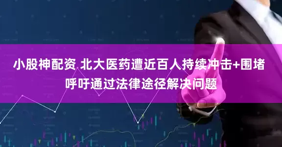 小股神配资 北大医药遭近百人持续冲击+围堵 呼吁通过法律途径解决问题