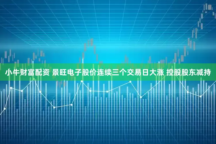 小牛财富配资 景旺电子股价连续三个交易日大涨 控股股东减持