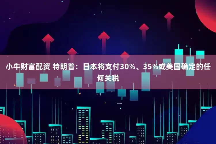 小牛财富配资 特朗普：日本将支付30%、35%或美国确定的任何关税