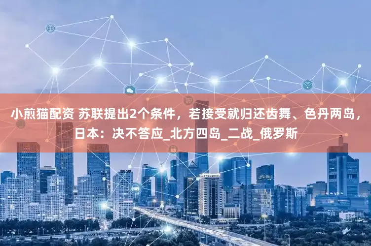 小煎猫配资 苏联提出2个条件，若接受就归还齿舞、色丹两岛，日本：决不答应_北方四岛_二战_俄罗斯
