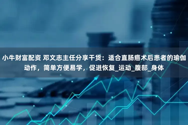 小牛财富配资 邓文志主任分享干货：适合直肠癌术后患者的瑜伽动作，简单方便易学，促进恢复_运动_腹部_身体