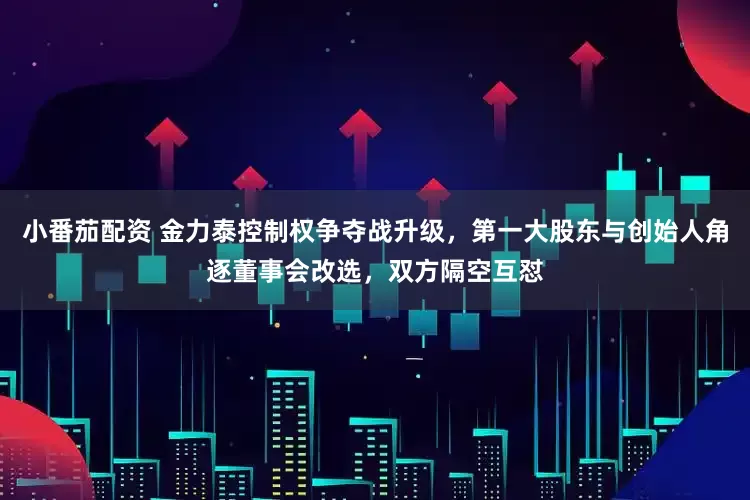小番茄配资 金力泰控制权争夺战升级，第一大股东与创始人角逐董事会改选，双方隔空互怼