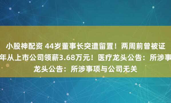 小股神配资 44岁董事长突遭留置！两周前曾被证监局约谈，去年从上市公司领薪3.68万元！医疗龙头公告：所涉事项与公司无关