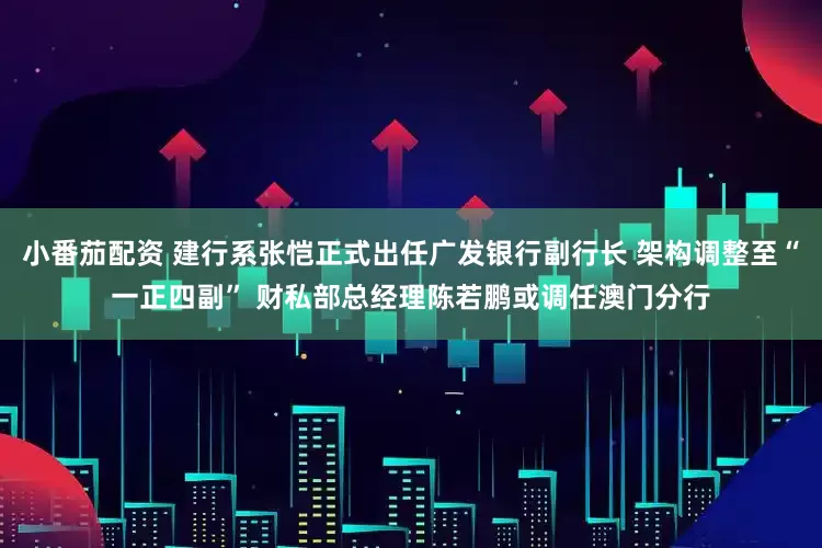 小番茄配资 建行系张恺正式出任广发银行副行长 架构调整至“一正四副” 财私部总经理陈若鹏或调任澳门分行
