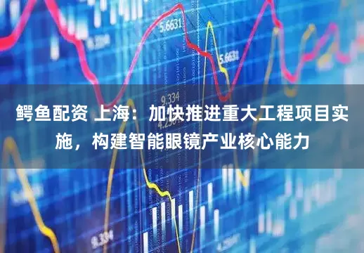 鳄鱼配资 上海：加快推进重大工程项目实施，构建智能眼镜产业核心能力