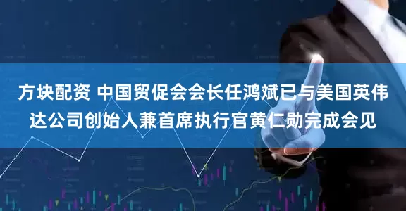 方块配资 中国贸促会会长任鸿斌已与美国英伟达公司创始人兼首席执行官黄仁勋完成会见