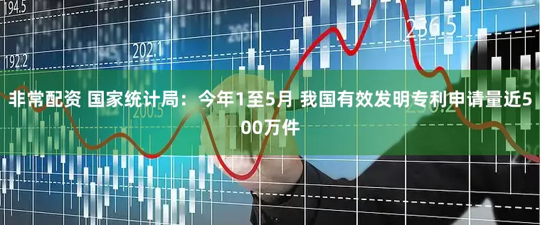 非常配资 国家统计局：今年1至5月 我国有效发明专利申请量近500万件