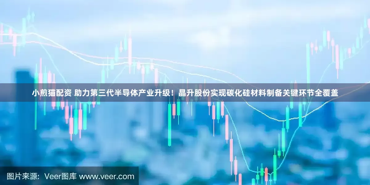 小煎猫配资 助力第三代半导体产业升级！晶升股份实现碳化硅材料制备关键环节全覆盖