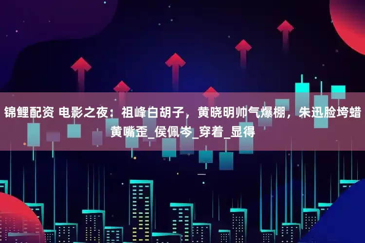 锦鲤配资 电影之夜：祖峰白胡子，黄晓明帅气爆棚，朱迅脸垮蜡黄嘴歪_侯佩岑_穿着_显得