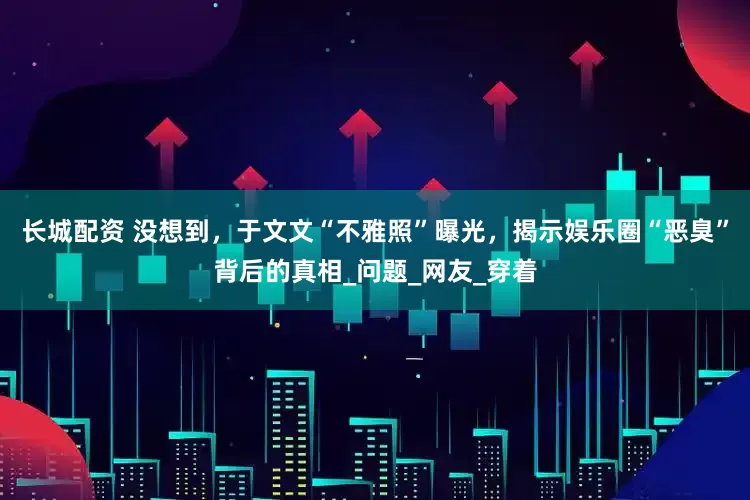 长城配资 没想到，于文文“不雅照”曝光，揭示娱乐圈“恶臭”背后的真相_问题_网友_穿着