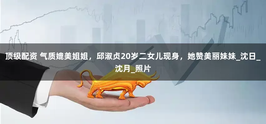 顶级配资 气质媲美姐姐，邱淑贞20岁二女儿现身，她赞美丽妹妹_沈日_沈月_照片