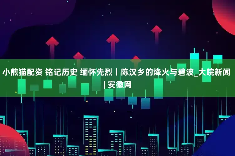 小煎猫配资 铭记历史 缅怀先烈丨陈汉乡的烽火与碧波_大皖新闻 | 安徽网