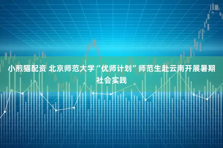 小煎猫配资 北京师范大学“优师计划”师范生赴云南开展暑期社会实践