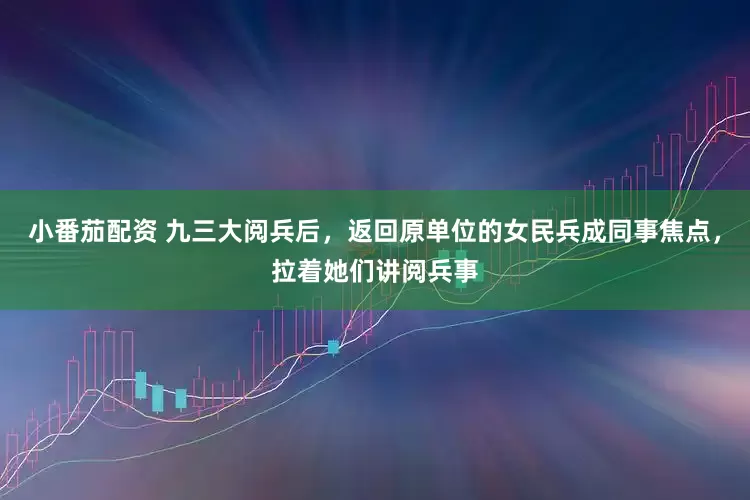 小番茄配资 九三大阅兵后，返回原单位的女民兵成同事焦点，拉着她们讲阅兵事