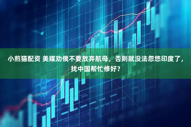 小煎猫配资 美媒劝俄不要放弃航母，否则就没法忽悠印度了，找中国帮忙修好？